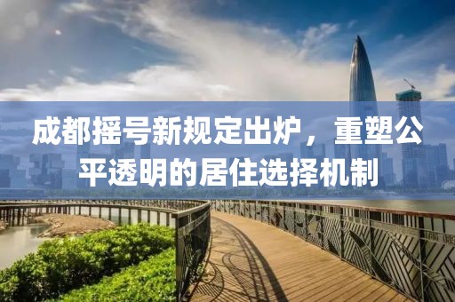 成都摇号新规定出炉，重塑公平透明的居住选择机制