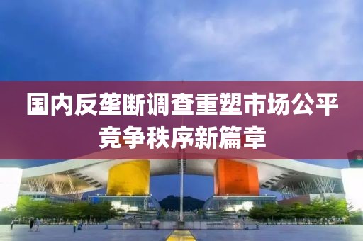 国内反垄断调查重塑市场公平竞争秩序新篇章