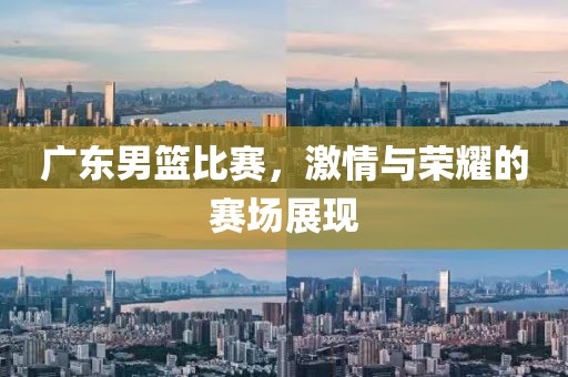 广东男篮比赛，激情与荣耀的赛场展现