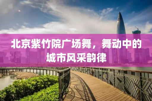 北京紫竹院广场舞，舞动中的城市风采韵律