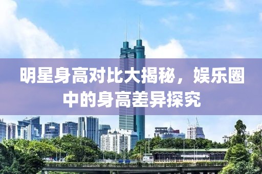 明星身高对比大揭秘，娱乐圈中的身高差异探究