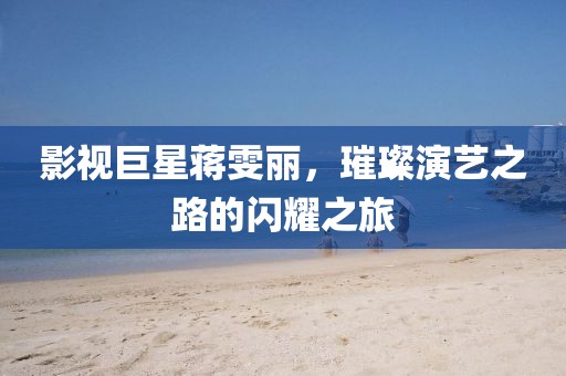 影视巨星蒋雯丽，璀璨演艺之路的闪耀之旅