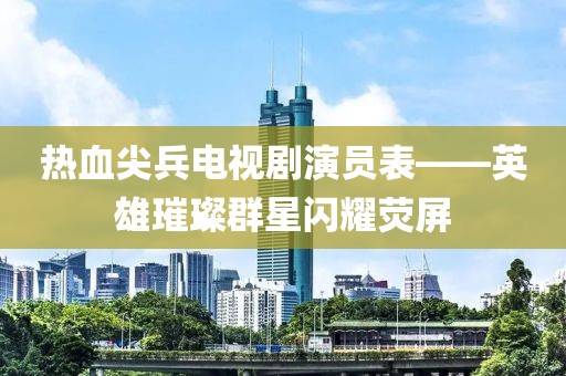 热血尖兵电视剧演员表——英雄璀璨群星闪耀荧屏