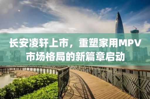 长安凌轩上市，重塑家用MPV市场格局的新篇章启动