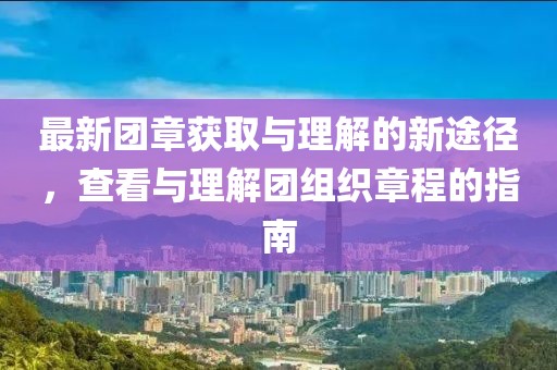 最新团章获取与理解的新途径，查看与理解团组织章程的指南