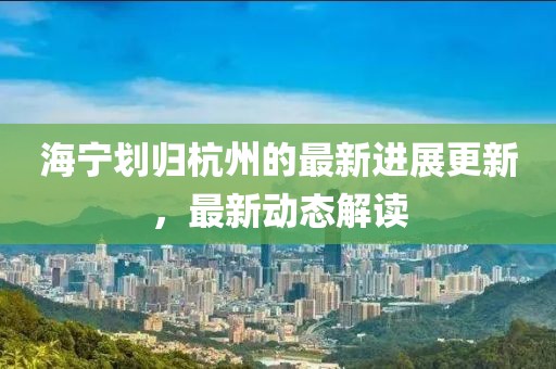 海宁划归杭州的最新进展更新，最新动态解读