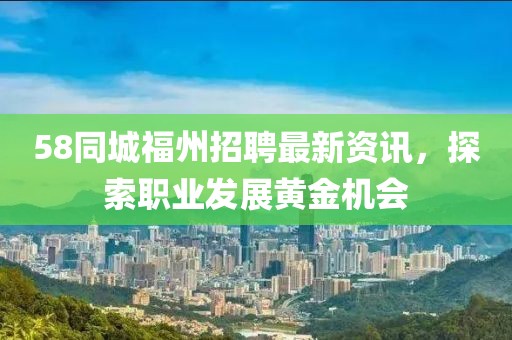 58同城福州招聘最新资讯，探索职业发展黄金机会