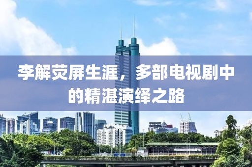 李解荧屏生涯，多部电视剧中的精湛演绎之路