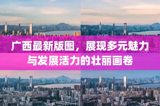 广西最新版图，展现多元魅力与发展活力的壮丽画卷