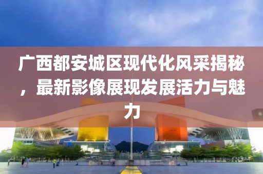 广西都安城区现代化风采揭秘，最新影像展现发展活力与魅力