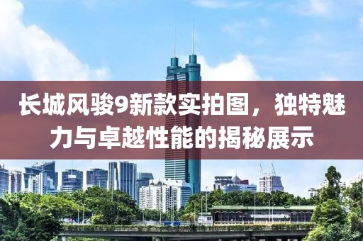 长城风骏9新款实拍图，独特魅力与卓越性能的揭秘展示