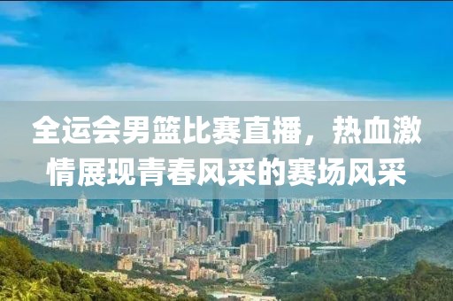 全运会男篮比赛直播，热血激情展现青春风采的赛场风采