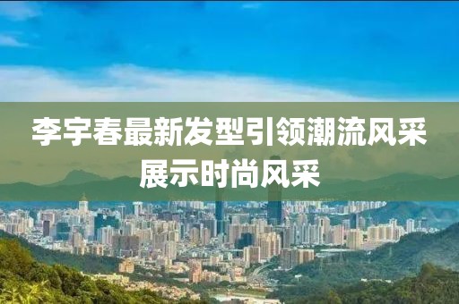 李宇春最新发型引领潮流风采展示时尚风采