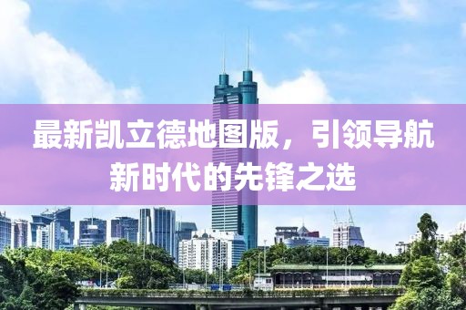 最新凯立德地图版，引领导航新时代的先锋之选