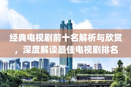 经典电视剧前十名解析与欣赏，深度解读最佳电视剧排名