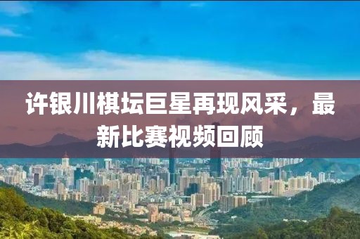 许银川棋坛巨星再现风采，最新比赛视频回顾