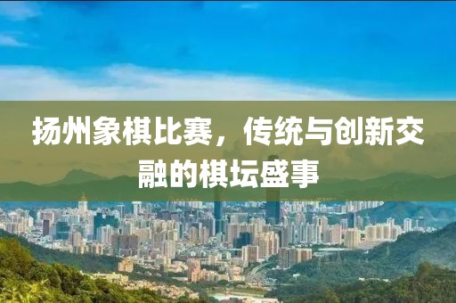 扬州象棋比赛，传统与创新交融的棋坛盛事