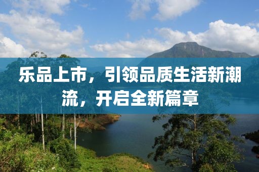 乐品上市，引领品质生活新潮流，开启全新篇章