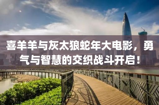 喜羊羊与灰太狼蛇年大电影，勇气与智慧的交织战斗开启！