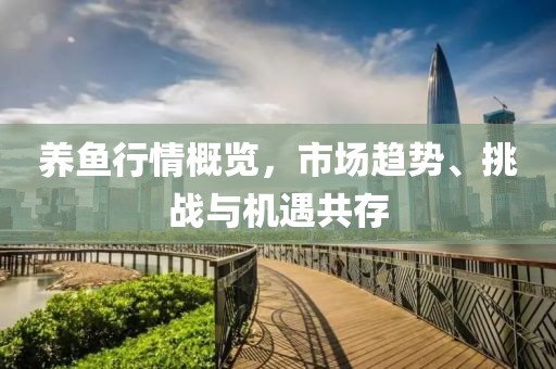 养鱼行情概览，市场趋势、挑战与机遇共存